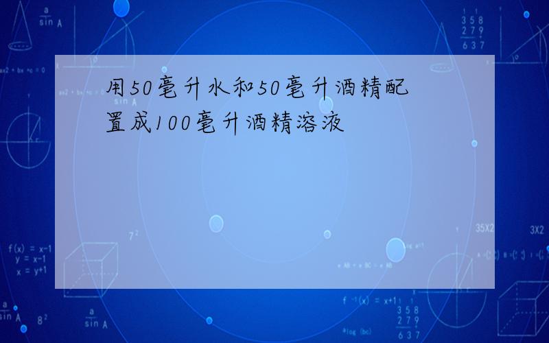 用50毫升水和50毫升酒精配置成100毫升酒精溶液