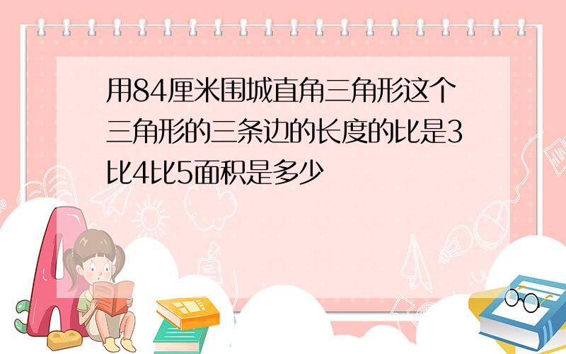 用84厘米围城直角三角形这个三角形的三条边的长度的比是3比4比5面积是多少