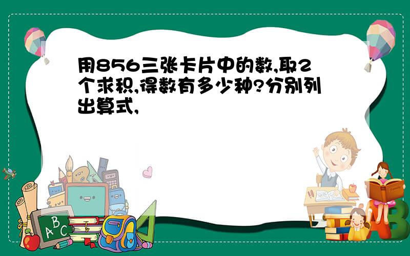 用856三张卡片中的数,取2个求积,得数有多少种?分别列出算式,