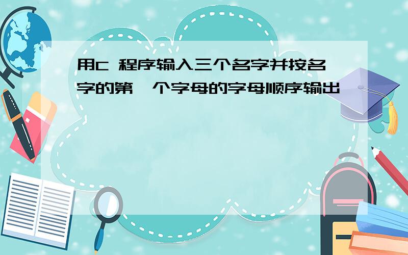 用C 程序输入三个名字并按名字的第一个字母的字母顺序输出