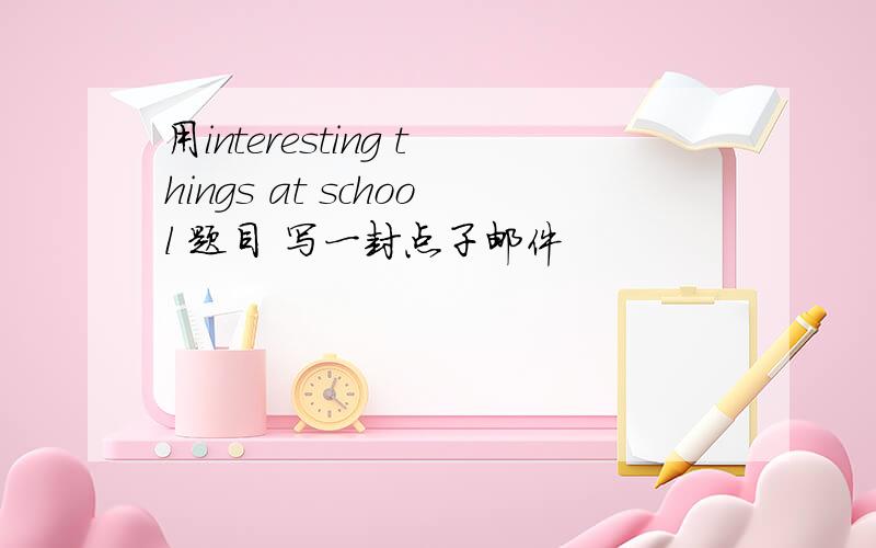 用interesting things at school 题目 写一封点子邮件