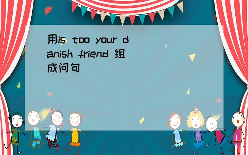 用is too your danish friend 组成问句