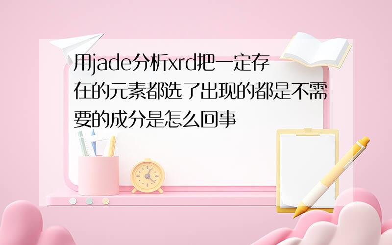 用jade分析xrd把一定存在的元素都选了出现的都是不需要的成分是怎么回事