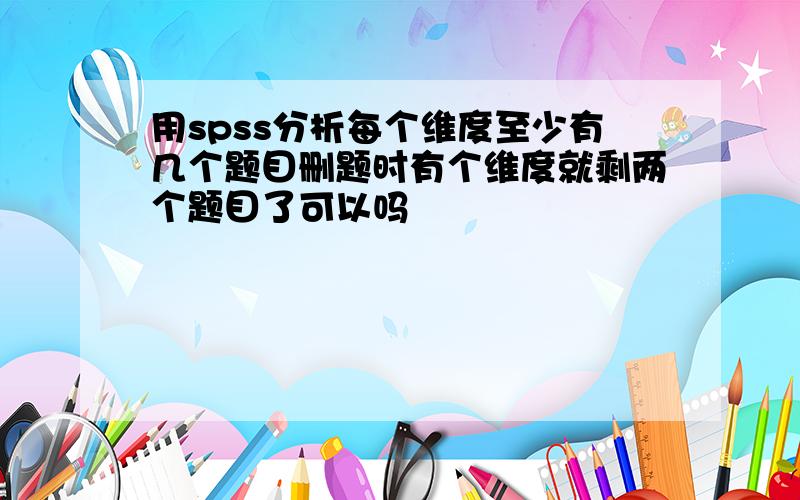 用spss分析每个维度至少有几个题目删题时有个维度就剩两个题目了可以吗