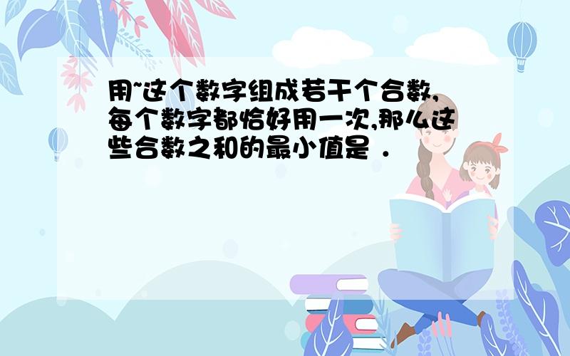 用~这个数字组成若干个合数,每个数字都恰好用一次,那么这些合数之和的最小值是 ．