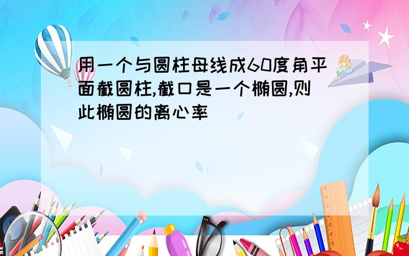 用一个与圆柱母线成60度角平面截圆柱,截口是一个椭圆,则此椭圆的离心率