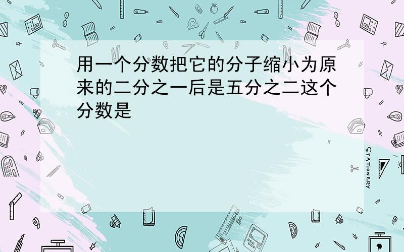 用一个分数把它的分子缩小为原来的二分之一后是五分之二这个分数是