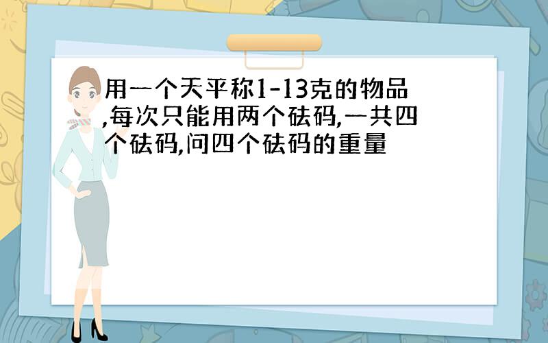 用一个天平称1-13克的物品,每次只能用两个砝码,一共四个砝码,问四个砝码的重量