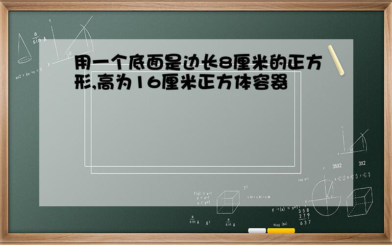 用一个底面是边长8厘米的正方形,高为16厘米正方体容器