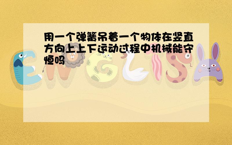 用一个弹簧吊着一个物体在竖直方向上上下运动过程中机械能守恒吗