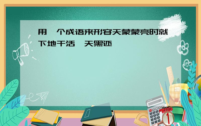 用一个成语来形容天蒙蒙亮时就下地干活,天黑还