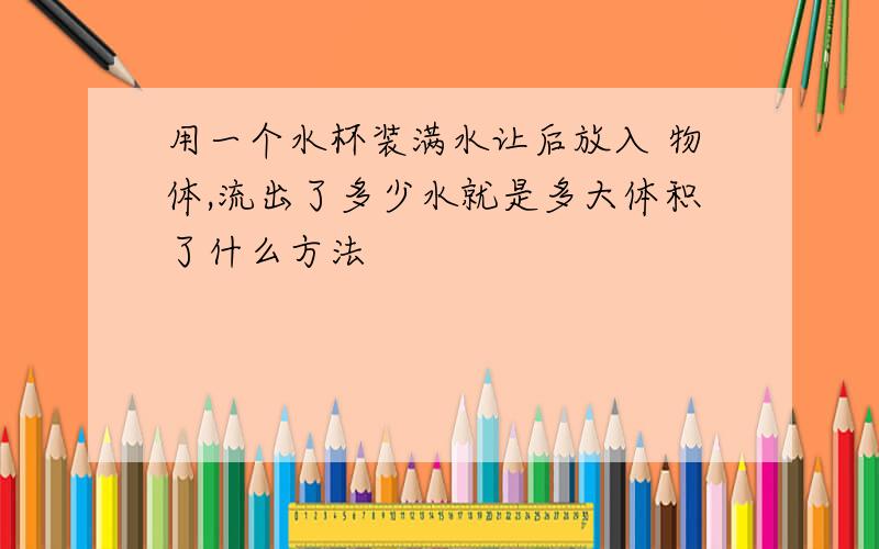 用一个水杯装满水让后放入 物体,流出了多少水就是多大体积了什么方法