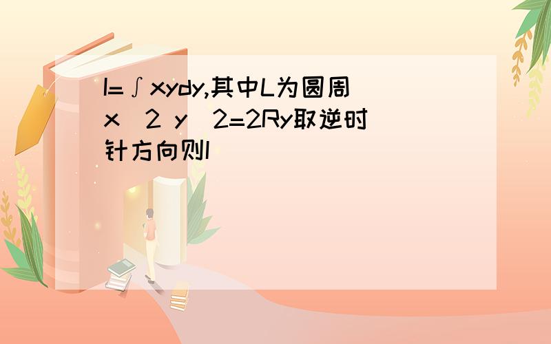 I=∫xydy,其中L为圆周x^2 y^2=2Ry取逆时针方向则I