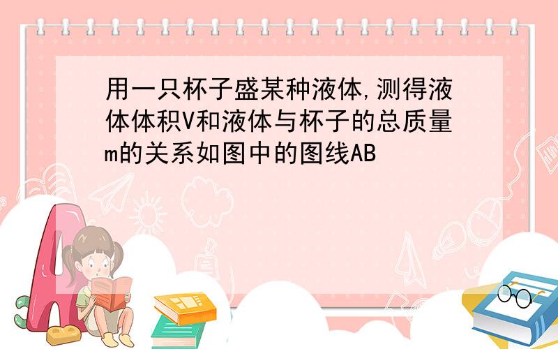 用一只杯子盛某种液体,测得液体体积V和液体与杯子的总质量m的关系如图中的图线AB