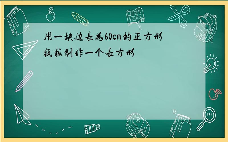 用一块边长为60cm的正方形纸板制作一个长方形