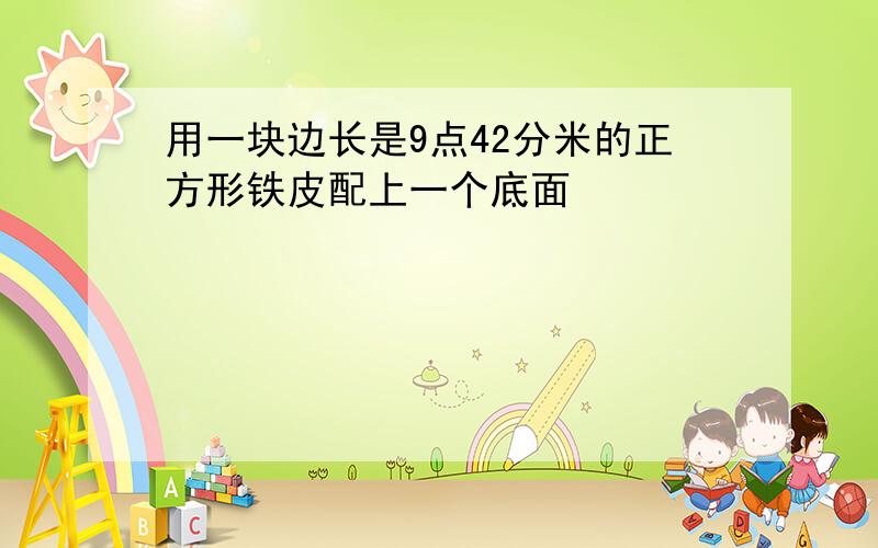 用一块边长是9点42分米的正方形铁皮配上一个底面