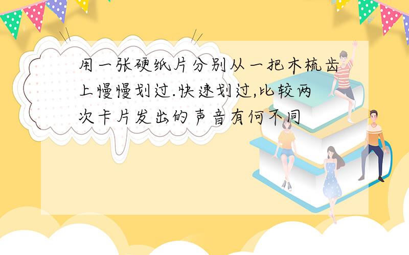 用一张硬纸片分别从一把木梳齿上慢慢划过.快速划过,比较两次卡片发出的声音有何不同