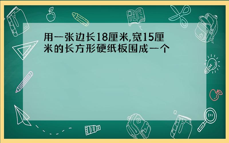 用一张边长18厘米,宽15厘米的长方形硬纸板围成一个