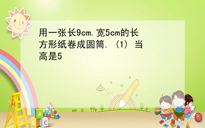 用一张长9cm.宽5cm的长方形纸卷成圆筒. (1) 当高是5