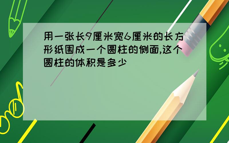 用一张长9厘米宽6厘米的长方形纸围成一个圆柱的侧面,这个圆柱的体积是多少