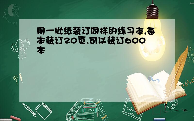 用一批纸装订同样的练习本,每本装订20页,可以装订600本