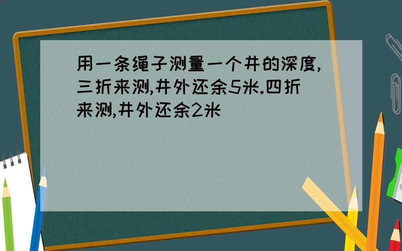 用一条绳子测量一个井的深度,三折来测,井外还余5米.四折来测,井外还余2米