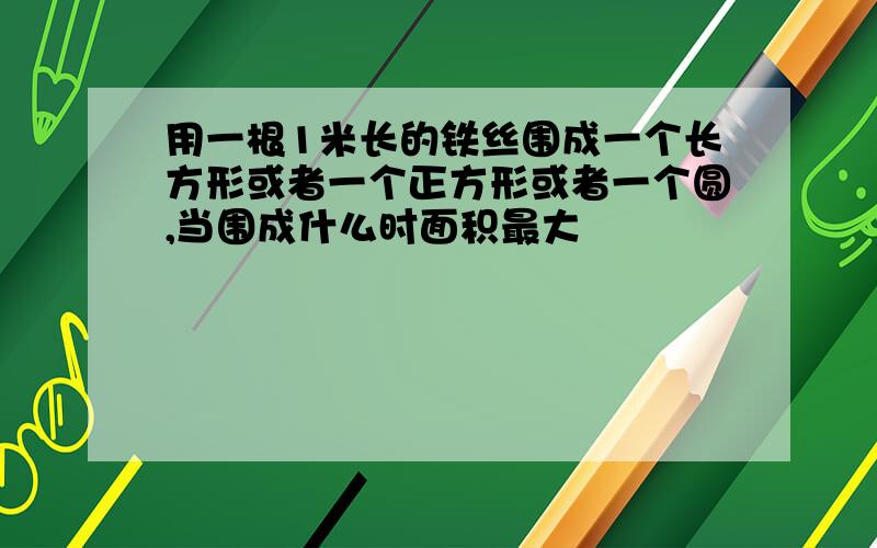 用一根1米长的铁丝围成一个长方形或者一个正方形或者一个圆,当围成什么时面积最大