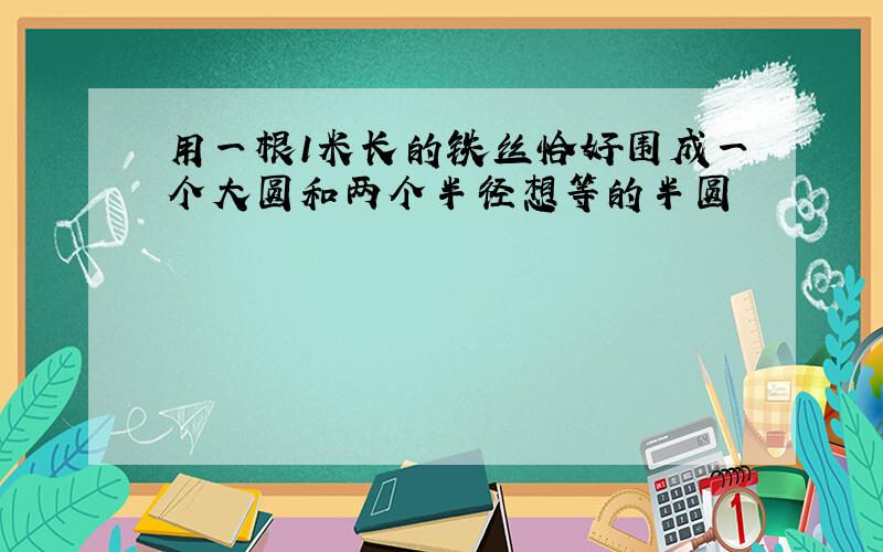 用一根1米长的铁丝恰好围成一个大圆和两个半径想等的半圆