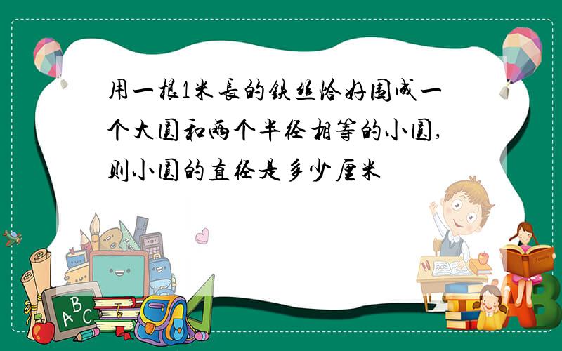 用一根1米长的铁丝恰好围成一个大圆和两个半径相等的小圆,则小圆的直径是多少厘米