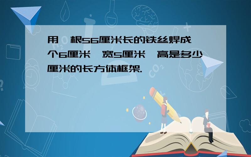 用一根56厘米长的铁丝焊成一个6厘米,宽5厘米,高是多少厘米的长方体框架.