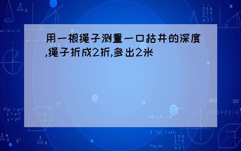 用一根绳子测量一口枯井的深度,绳子折成2折,多出2米