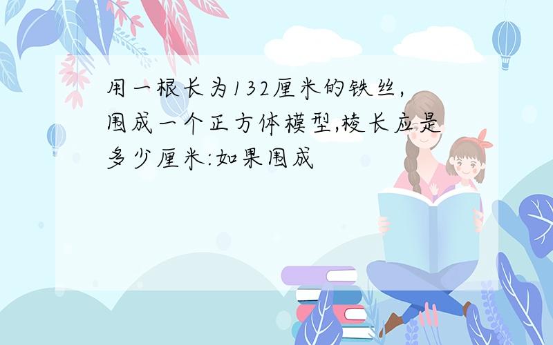 用一根长为132厘米的铁丝,围成一个正方体模型,棱长应是多少厘米:如果围成