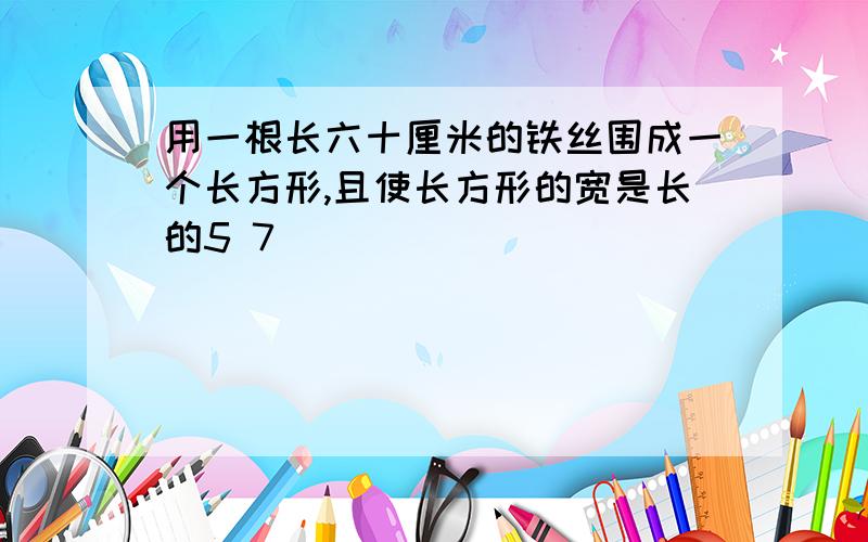 用一根长六十厘米的铁丝围成一个长方形,且使长方形的宽是长的5 7