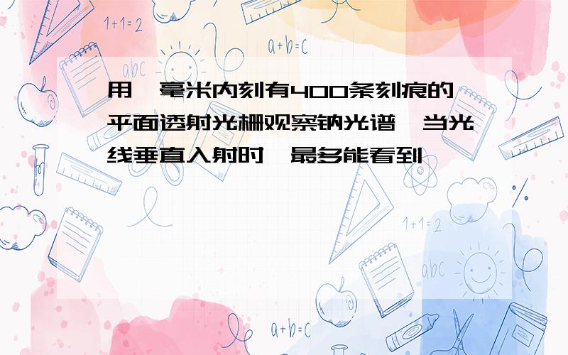 用一毫米内刻有400条刻痕的平面透射光栅观察钠光谱,当光线垂直入射时,最多能看到