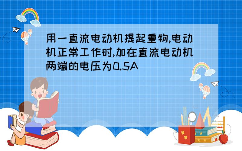 用一直流电动机提起重物,电动机正常工作时,加在直流电动机两端的电压为0.5A