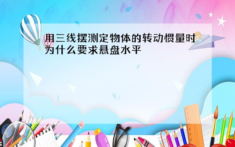 用三线摆测定物体的转动惯量时为什么要求悬盘水平