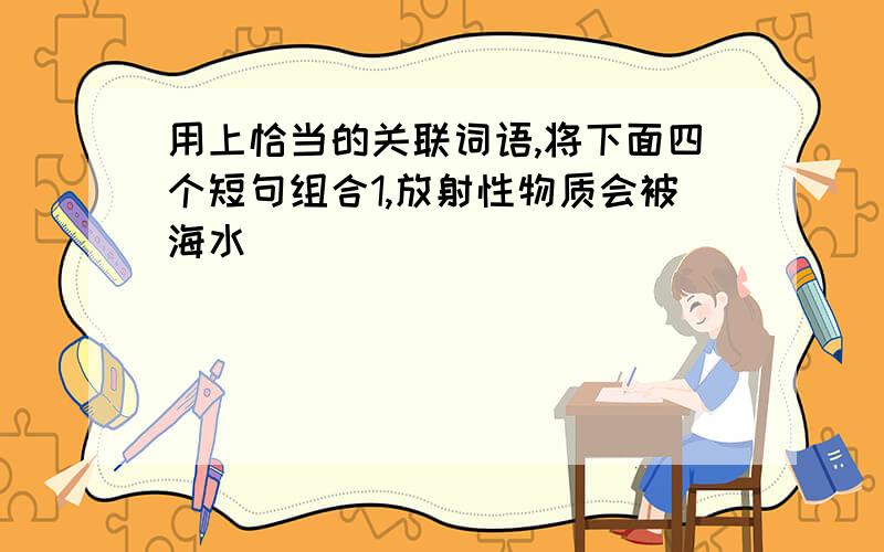 用上恰当的关联词语,将下面四个短句组合1,放射性物质会被海水