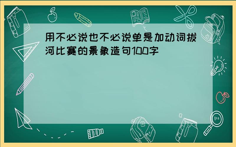 用不必说也不必说单是加动词拔河比赛的景象造句100字