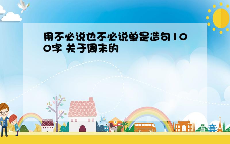 用不必说也不必说单是造句100字 关于周末的