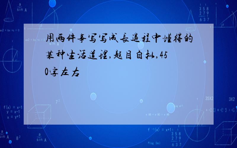 用两件事写写成长过程中懂得的某种生活道理,题目自拟,450字左右