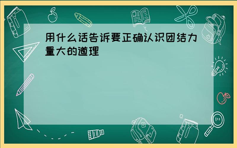 用什么话告诉要正确认识团结力量大的道理