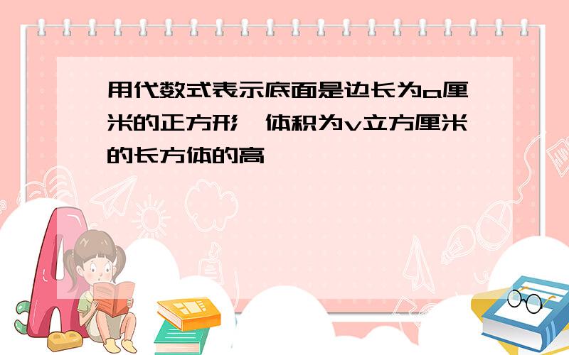 用代数式表示底面是边长为a厘米的正方形,体积为v立方厘米的长方体的高