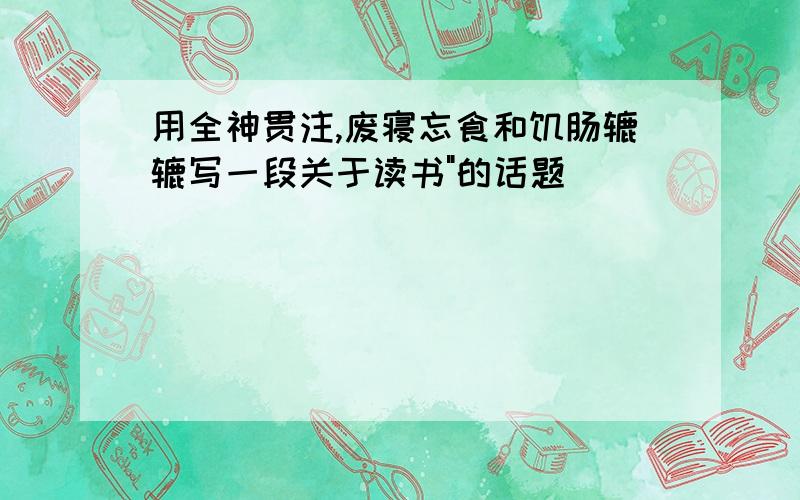 用全神贯注,废寝忘食和饥肠辘辘写一段关于读书"的话题