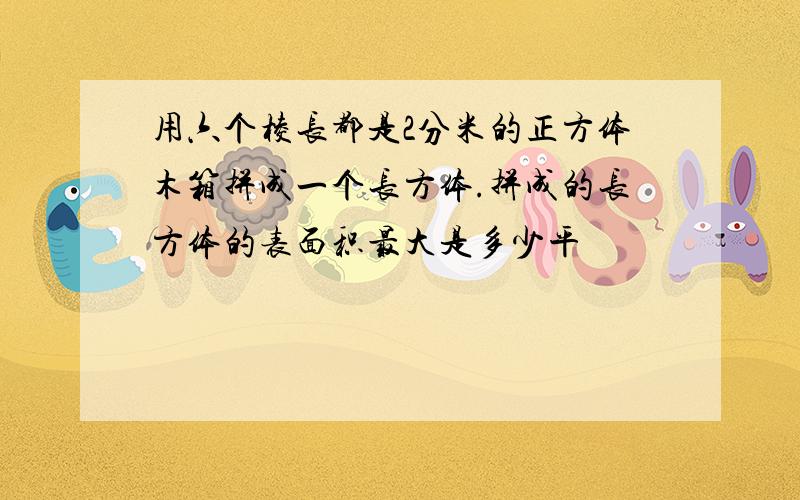 用六个棱长都是2分米的正方体木箱拼成一个长方体.拼成的长方体的表面积最大是多少平