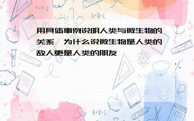 用具体事例说明人类与微生物的关系,为什么说微生物是人类的敌人更是人类的朋友