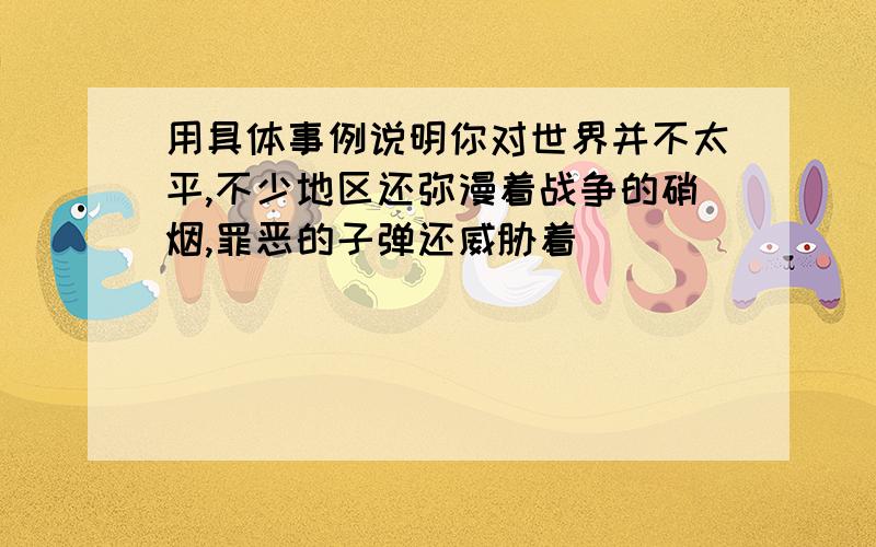 用具体事例说明你对世界并不太平,不少地区还弥漫着战争的硝烟,罪恶的子弹还威胁着