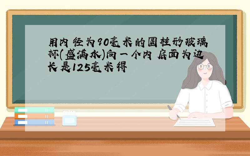 用内径为90毫米的圆柱形玻璃杯(盛满水)向一个内底面为边长是125毫米得