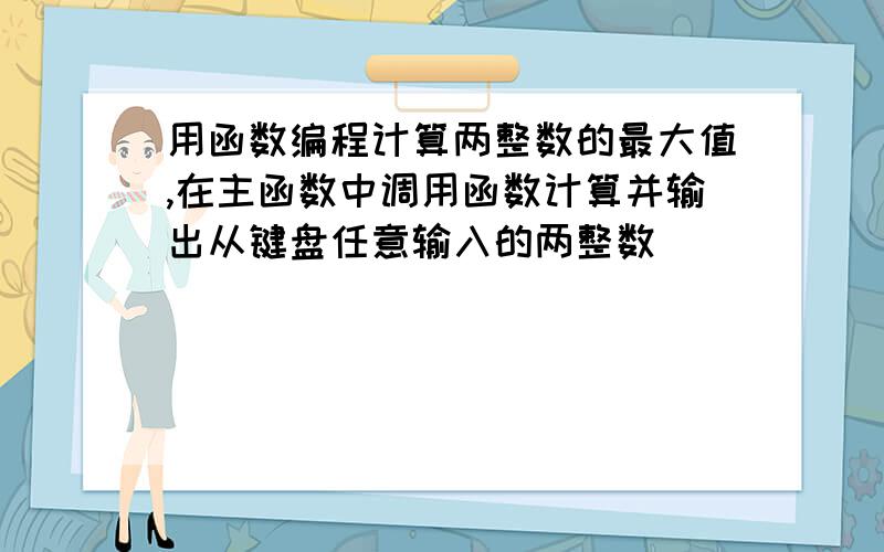 用函数编程计算两整数的最大值,在主函数中调用函数计算并输出从键盘任意输入的两整数