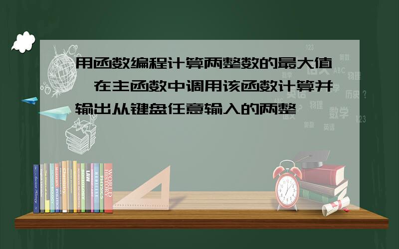 用函数编程计算两整数的最大值,在主函数中调用该函数计算并输出从键盘任意输入的两整