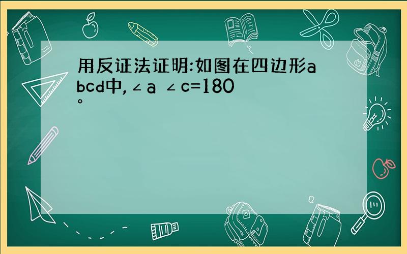 用反证法证明:如图在四边形abcd中,∠a ∠c=180°